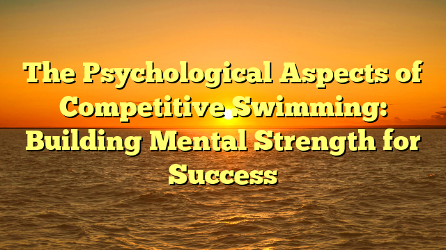 The Psychological Aspects of Competitive Swimming: Building Mental Strength for Success